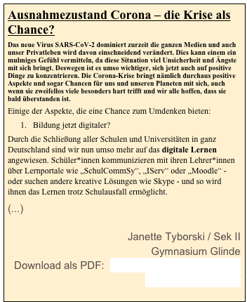 Ausnahmezustand Corona – die Krise als Chance? 
Das neue Virus SARS-CoV-2 dominiert zurzeit die ganzen Medien und auch unser Privatleben wird davon einschneidend verändert. Dies kann einem ein mulmiges Gefühl vermitteln, da diese Situation viel Unsicherheit und Ängste mit sich bringt. Deswegen ist es umso wichtiger, sich jetzt auch auf positive Dinge zu konzentrieren. Die Corona-Krise bringt nämlich durchaus positive Aspekte und sogar Chancen für uns und unseren Planeten mit sich, auch wenn sie zweifellos viele besonders hart trifft und wir alle hoffen, dass sie bald überstanden ist.
Einige der Aspekte, die eine Chance zum Umdenken bieten:
Bildung jetzt digitaler?
Durch die Schließung aller Schulen und Universitäten in ganz Deutschland sind wir nun umso mehr auf das digitale Lernen angewiesen. Schüler*innen kommunizieren mit ihren Lehrer*innen über Lernportale wie „SchulCommSy“, „IServ“ oder „Moodle“ - oder suchen andere kreative Lösungen wie Skype - und so wird ihnen das Lernen trotz Schulausfall ermöglicht.
(...)        Janette Tyborski / Sek II
Gymnasium Glinde
Download als PDF:  Ausnahmezustand Corona_ Janette Tyborski.pdf